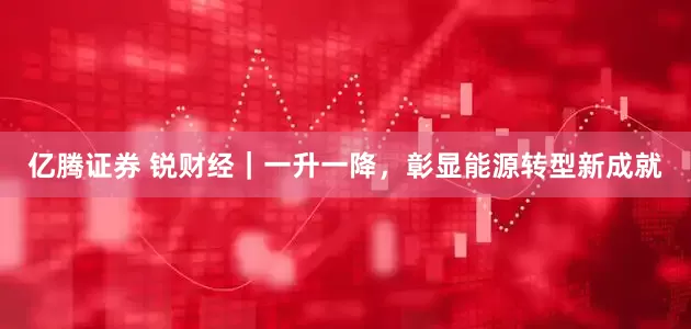 亿腾证券 锐财经｜一升一降，彰显能源转型新成就