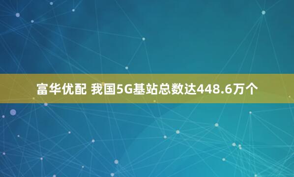 富华优配 我国5G基站总数达448.6万个