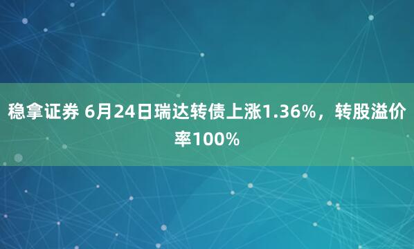 稳拿证券 6月24日瑞达转债上涨1.36%，转股溢价率100%