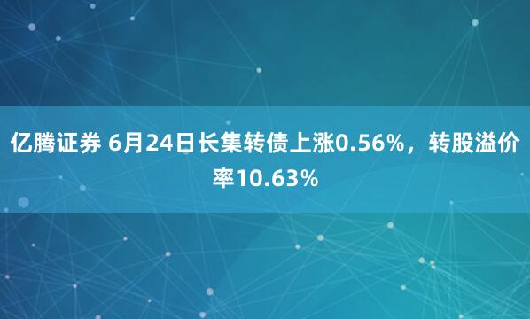 亿腾证券 6月24日长集转债上涨0.56%，转股溢价率10.63%