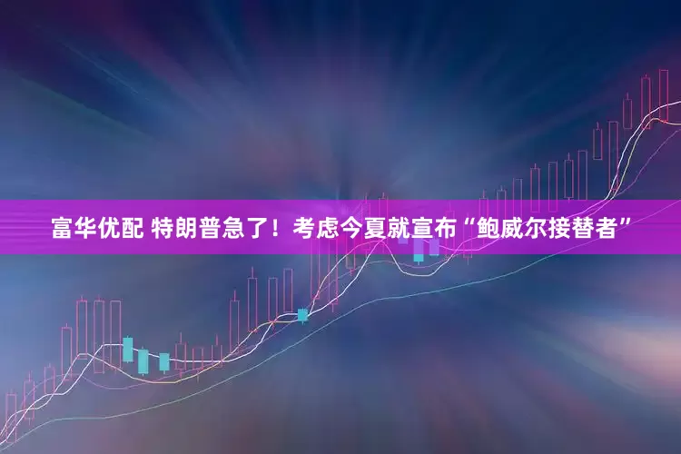 富华优配 特朗普急了！考虑今夏就宣布“鲍威尔接替者”