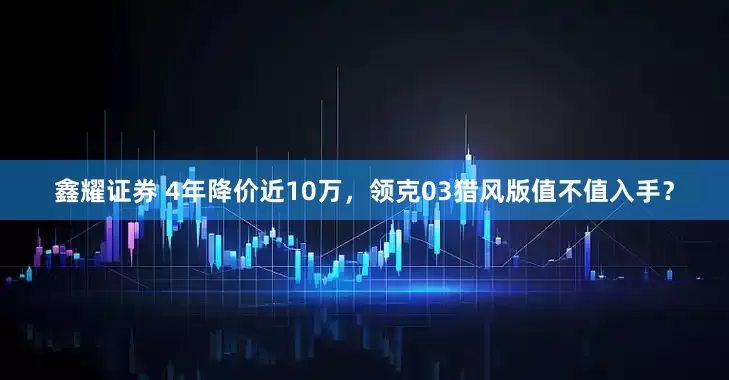 鑫耀证券 4年降价近10万，领克03猎风版值不值入手？