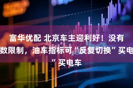 富华优配 北京车主迎利好！没有次数限制，油车指标可“反复切换”买电车