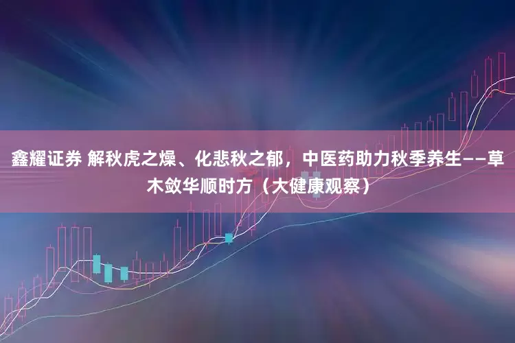 鑫耀证券 解秋虎之燥、化悲秋之郁，中医药助力秋季养生——草木敛华顺时方（大健康观察）