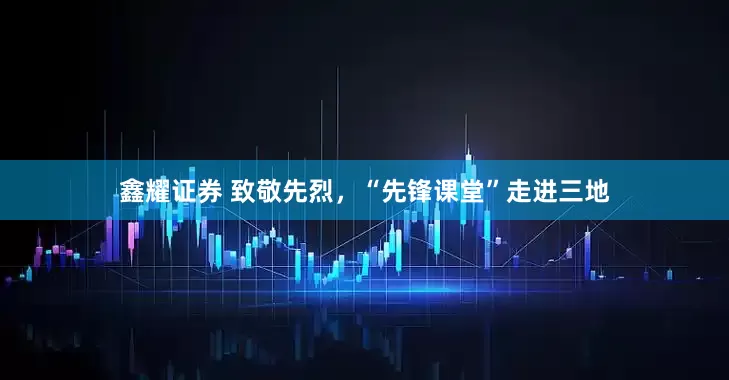 鑫耀证券 致敬先烈，“先锋课堂”走进三地