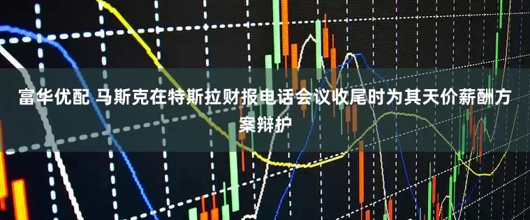 富华优配 马斯克在特斯拉财报电话会议收尾时为其天价薪酬方案辩护