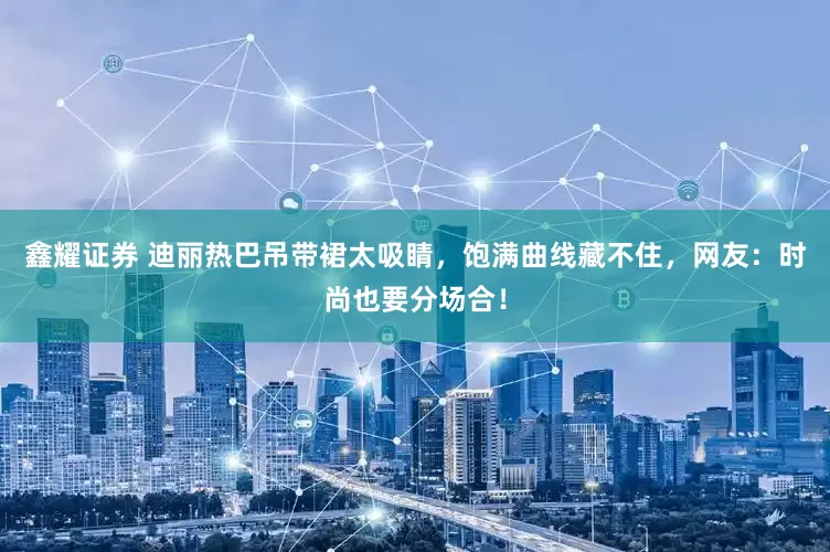 鑫耀证券 迪丽热巴吊带裙太吸睛，饱满曲线藏不住，网友：时尚也要分场合！
