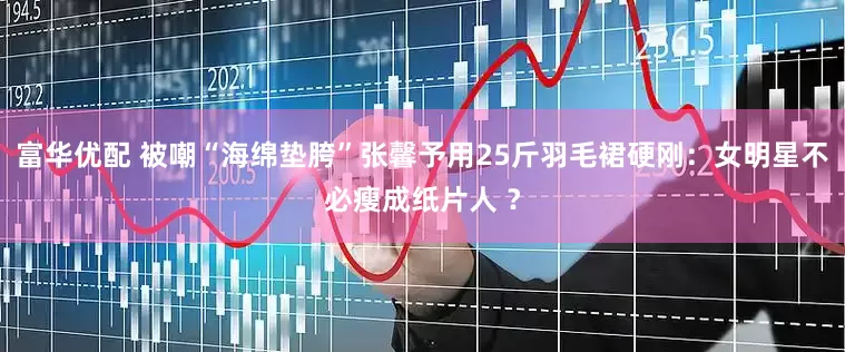 富华优配 被嘲“海绵垫胯”张馨予用25斤羽毛裙硬刚：女明星不必瘦成纸片人 ？