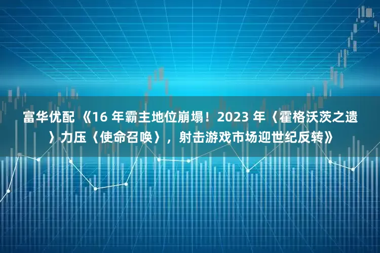 富华优配 《16 年霸主地位崩塌！2023 年〈霍格沃茨之遗〉力压〈使命召唤〉，射击游戏市场迎世纪反转》