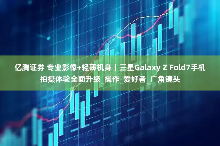 亿腾证券 专业影像+轻薄机身丨三星Galaxy Z Fold7手机拍摄体验全面升级_操作_爱好者_广角镜头